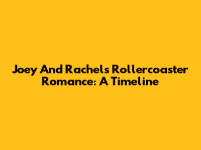 Joey And Rachel's Rollercoaster Romance: A Timeline