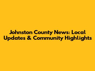 Johnston County News: Local Updates & Community Highlights