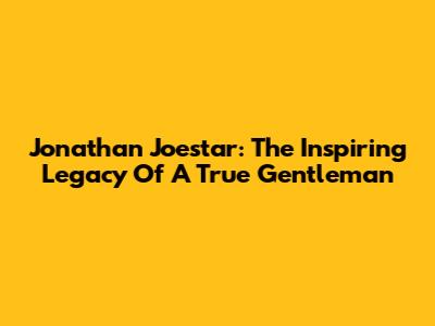 Jonathan Joestar: The Inspiring Legacy Of A True Gentleman