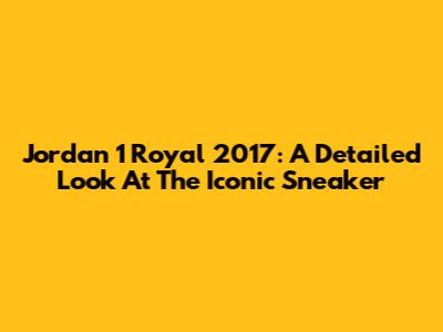 Jordan 1 Royal 2017: A Detailed Look At The Iconic Sneaker