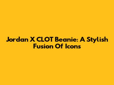 Jordan X CLOT Beanie: A Stylish Fusion Of Icons