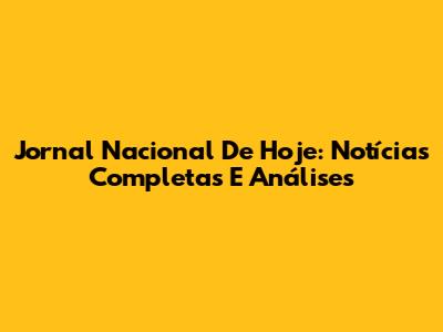Jornal Nacional De Hoje: Notícias Completas E Análises