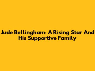 Jude Bellingham: A Rising Star And His Supportive Family