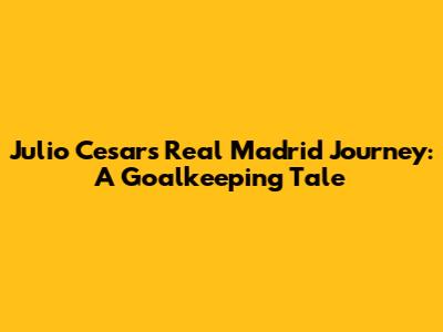 Julio Cesar's Real Madrid Journey: A Goalkeeping Tale