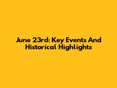 June 23rd: Key Events And Historical Highlights