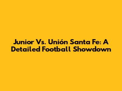 Junior Vs. Unión Santa Fe: A Detailed Football Showdown
