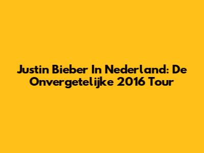 Justin Bieber In Nederland: De Onvergetelijke 2016 Tour