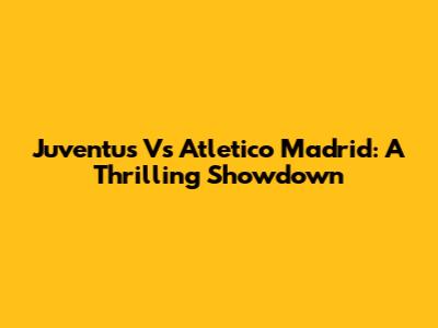 Juventus Vs Atletico Madrid: A Thrilling Showdown