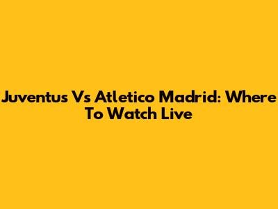 Juventus Vs Atletico Madrid: Where To Watch Live
