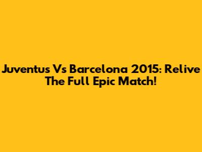 Juventus Vs Barcelona 2015: Relive The Full Epic Match!