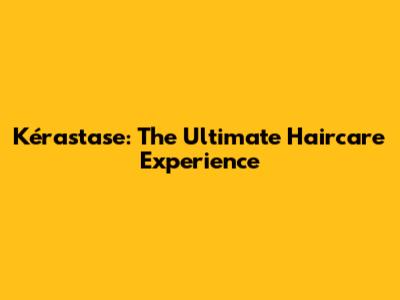 Kérastase: The Ultimate Haircare Experience