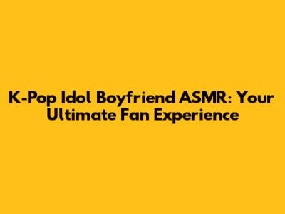 K-Pop Idol Boyfriend ASMR: Your Ultimate Fan Experience