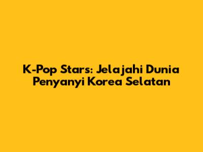 K-Pop Stars: Jelajahi Dunia Penyanyi Korea Selatan