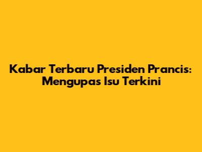 Kabar Terbaru Presiden Prancis: Mengupas Isu Terkini