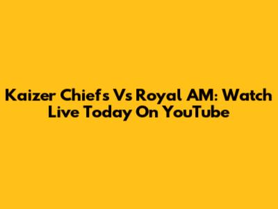 Kaizer Chiefs Vs Royal AM: Watch Live Today On YouTube