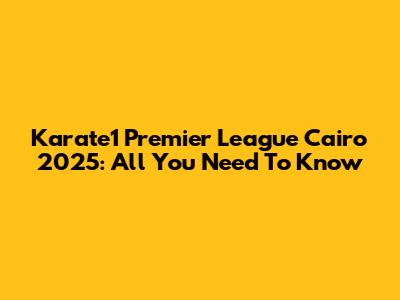 Karate1 Premier League Cairo 2025: All You Need To Know