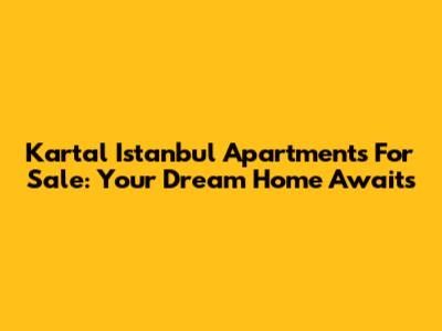 Kartal Istanbul Apartments For Sale: Your Dream Home Awaits