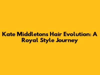 Kate Middleton's Hair Evolution: A Royal Style Journey