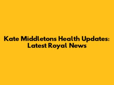 Kate Middleton's Health Updates: Latest Royal News