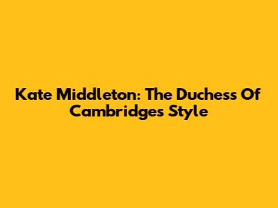 Kate Middleton: The Duchess Of Cambridge's Style