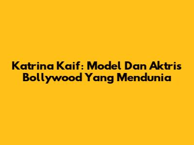 Katrina Kaif: Model Dan Aktris Bollywood Yang Mendunia