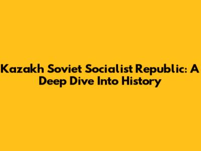 Kazakh Soviet Socialist Republic: A Deep Dive Into History