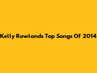 Kelly Rowland's Top Songs Of 2014