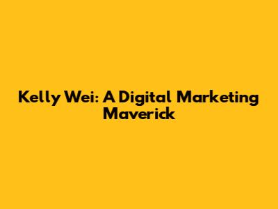 Kelly Wei: A Digital Marketing Maverick