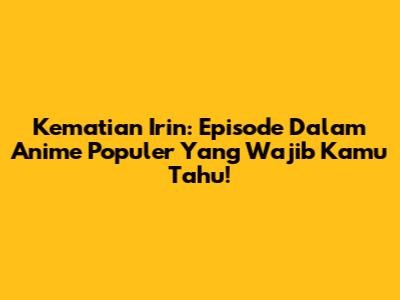 Kematian Irin: Episode Dalam Anime Populer Yang Wajib Kamu Tahu!