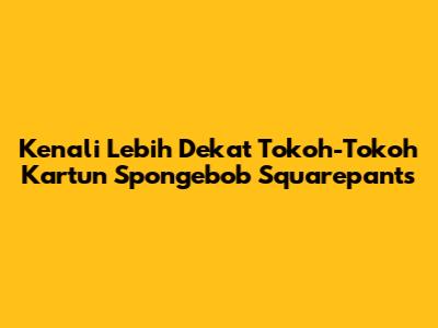 Kenali Lebih Dekat Tokoh-Tokoh Kartun Spongebob Squarepants