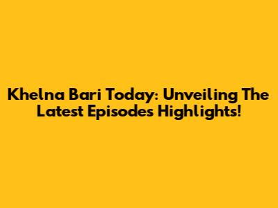 Khelna Bari Today: Unveiling The Latest Episode's Highlights!
