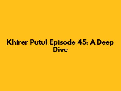 Khirer Putul Episode 45: A Deep Dive