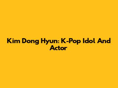 Kim Dong Hyun: K-Pop Idol And Actor