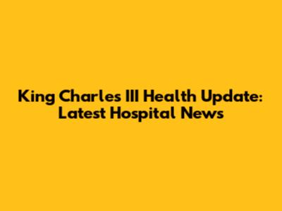 King Charles III Health Update: Latest Hospital News