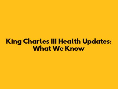 King Charles III Health Updates: What We Know