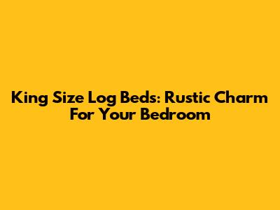 King Size Log Beds: Rustic Charm For Your Bedroom