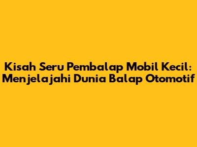 Kisah Seru Pembalap Mobil Kecil: Menjelajahi Dunia Balap Otomotif