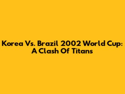 Korea Vs. Brazil 2002 World Cup: A Clash Of Titans