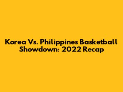 Korea Vs. Philippines Basketball Showdown: 2022 Recap