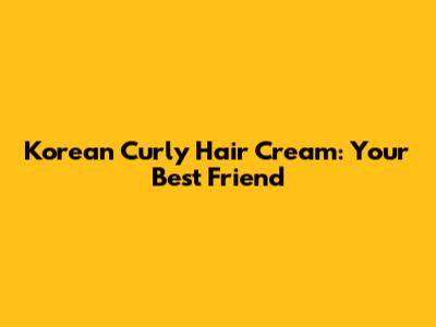 Korean Curly Hair Cream: Your Best Friend