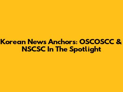 Korean News Anchors: OSCOSCC & NSCSC In The Spotlight