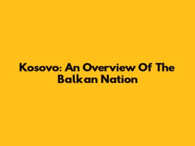 Kosovo: An Overview Of The Balkan Nation