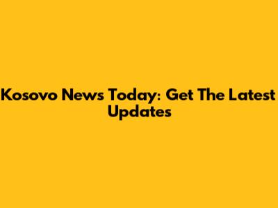 Kosovo News Today: Get The Latest Updates