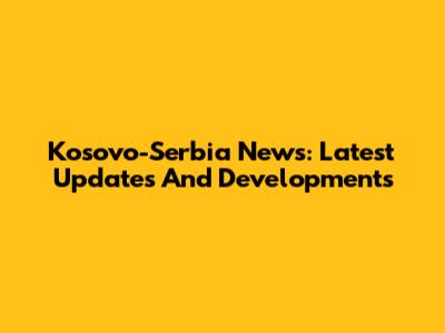 Kosovo-Serbia News: Latest Updates And Developments