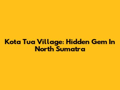 Kota Tua Village: Hidden Gem In North Sumatra