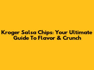 Kroger Salsa Chips: Your Ultimate Guide To Flavor & Crunch