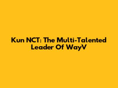 Kun NCT: The Multi-Talented Leader Of WayV