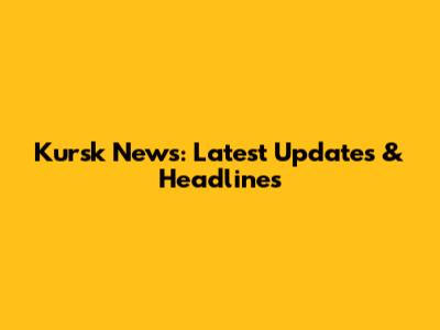 Kursk News: Latest Updates & Headlines