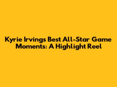 Kyrie Irving's Best All-Star Game Moments: A Highlight Reel