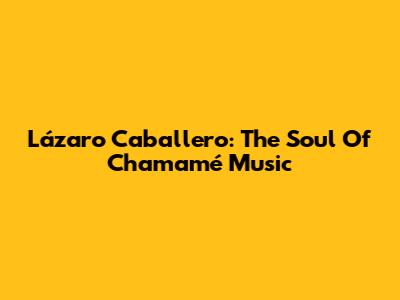 Lázaro Caballero: The Soul Of Chamamé Music